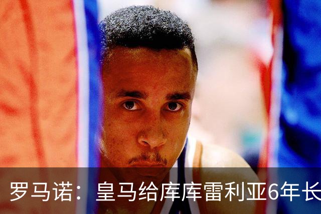 罗马诺：皇马给库库雷利亚6年长约，对近期的新援表现出绝对信任